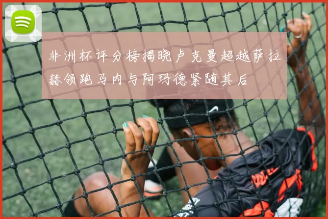 非洲杯评分榜揭晓卢克曼超越萨拉赫领跑马内与阿玛德紧随其后