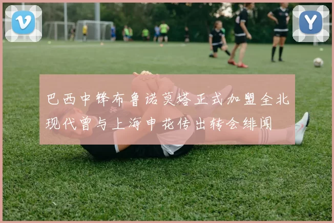 巴西中锋布鲁诺莫塔正式加盟全北现代曾与上海申花传出转会绯闻