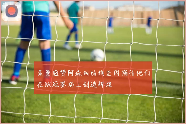 莱曼盛赞阿森纳防线坚固期待他们在欧冠赛场上创造辉煌