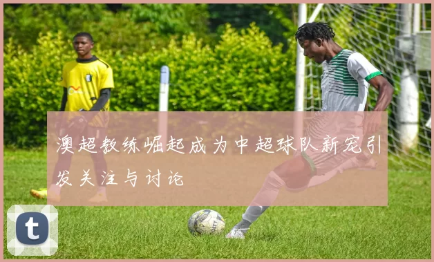 澳超教练崛起成为中超球队新宠引发关注与讨论