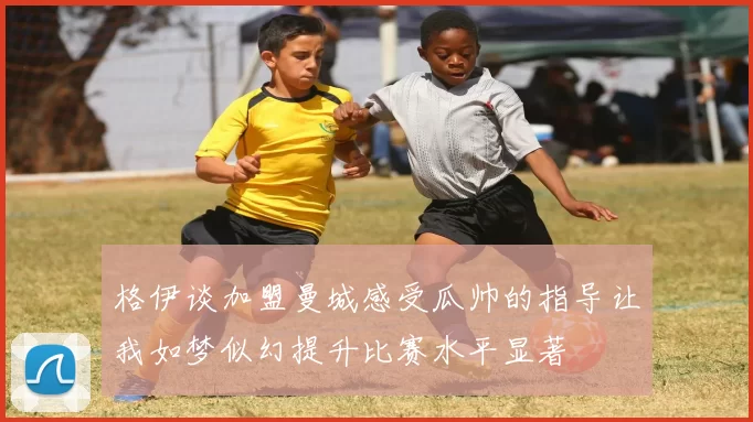 格伊谈加盟曼城感受瓜帅的指导让我如梦似幻提升比赛水平显著