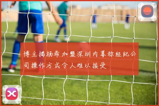 博主揭杨希加盟深圳内幕称经纪公司操作方式令人难以接受