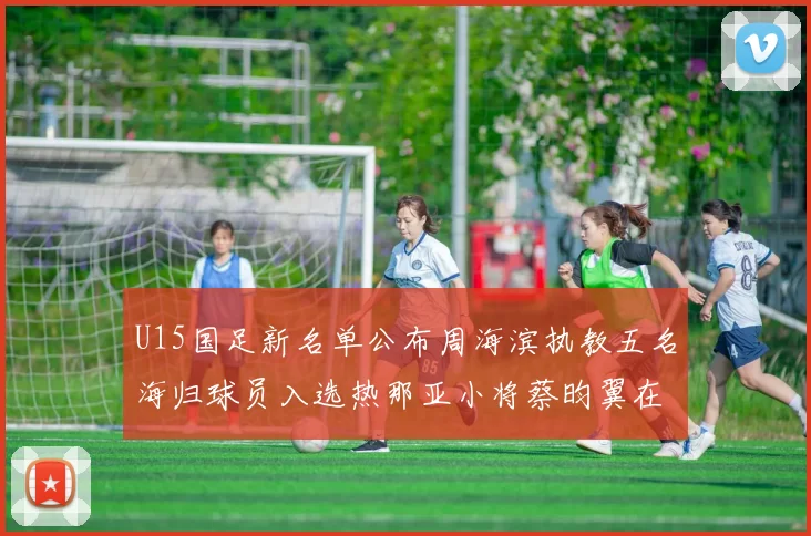 U15国足新名单公布周海滨执教五名海归球员入选热那亚小将蔡昀翼在列