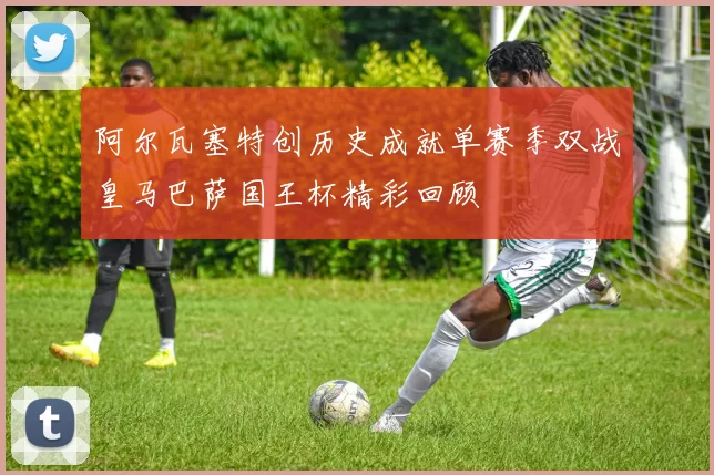 阿尔瓦塞特创历史成就单赛季双战皇马巴萨国王杯精彩回顾