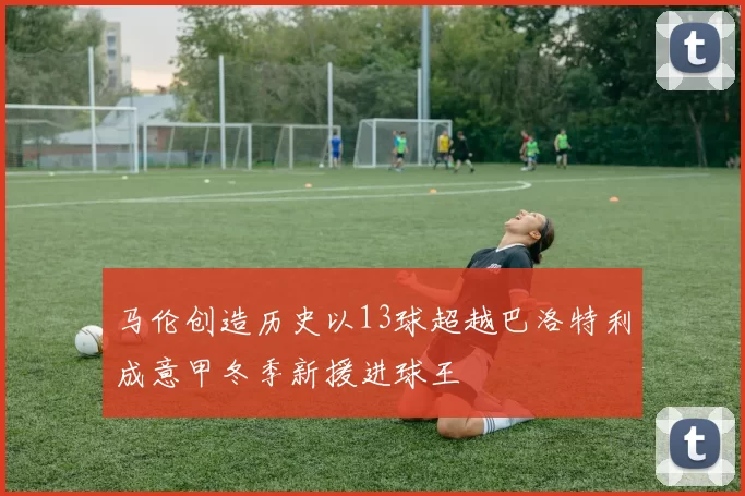 马伦创造历史以13球超越巴洛特利成意甲冬季新援进球王