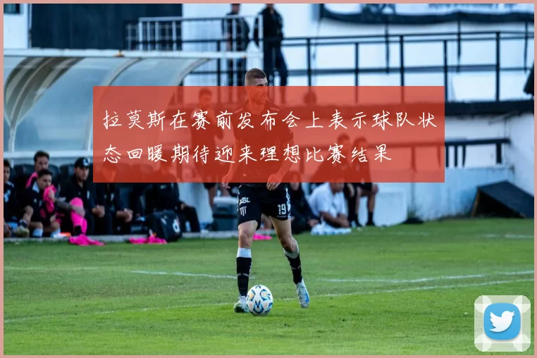 拉莫斯在赛前发布会上表示球队状态回暖期待迎来理想比赛结果
