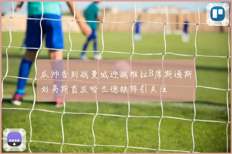 瓜帅告别战曼城迎战维拉B席斯通斯刘易斯首发哈兰德缺阵引关注