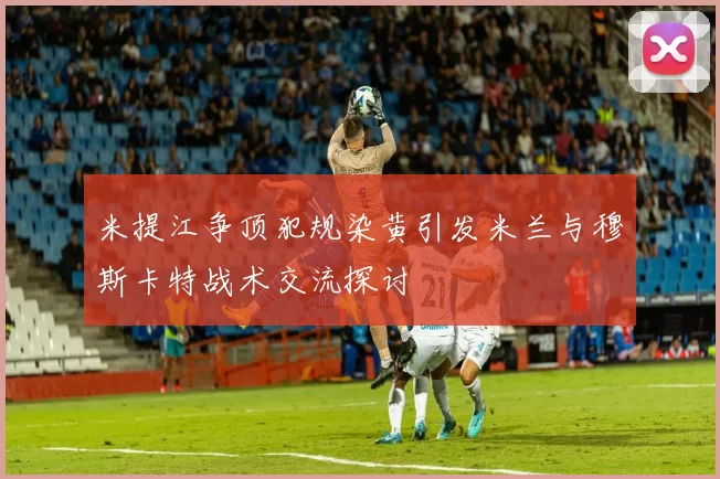 米提江争顶犯规染黄引发米兰与穆斯卡特战术交流探讨