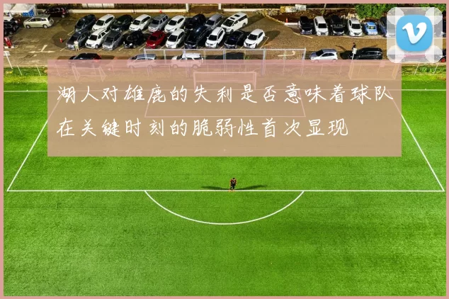 湖人对雄鹿的失利是否意味着球队在关键时刻的脆弱性首次显现